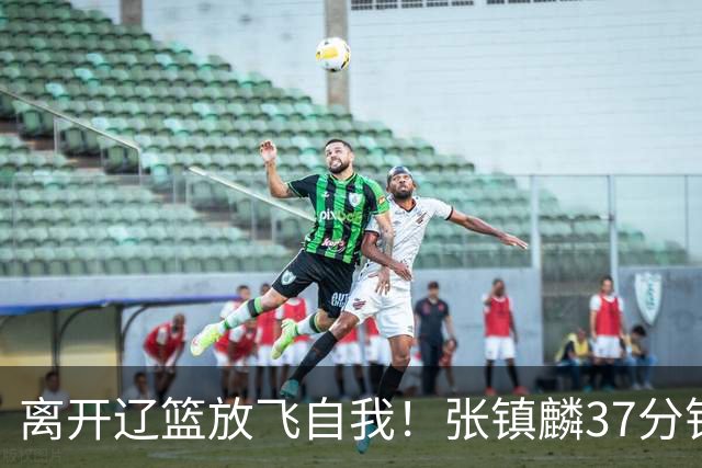 离开辽篮放飞自我！张镇麟37分钟砍28分，堪比外援，京媒一针见血